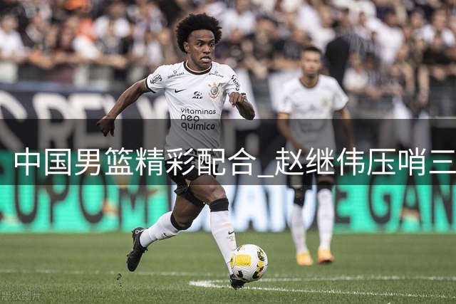中国男篮精彩配合 赵继伟压哨三分完美命中