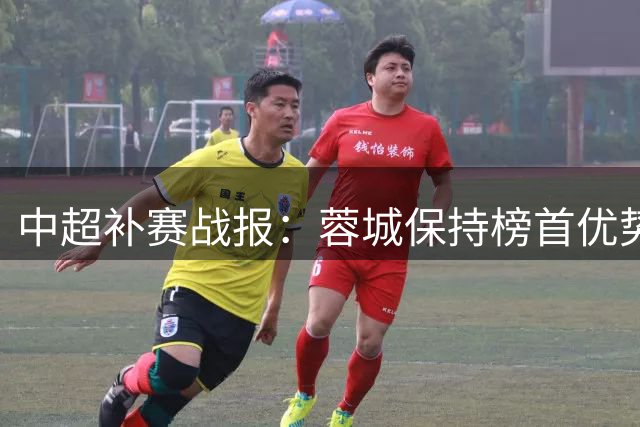 中超补赛战报：蓉城保持榜首优势，国安跃居次席