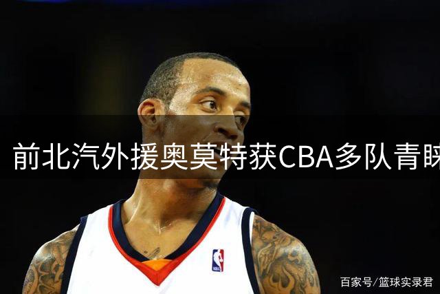 前北汽外援奥莫特获CBA多队青睐 或将重返中国赛场