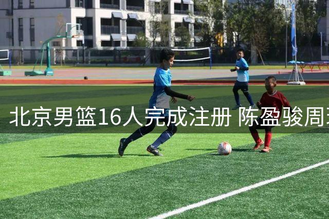 北京男篮16人完成注册 陈盈骏周琦领衔三顶薪阵容