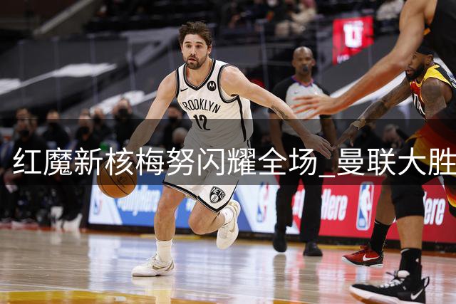 红魔新核梅努闪耀全场 曼联大胜造中场惊喜