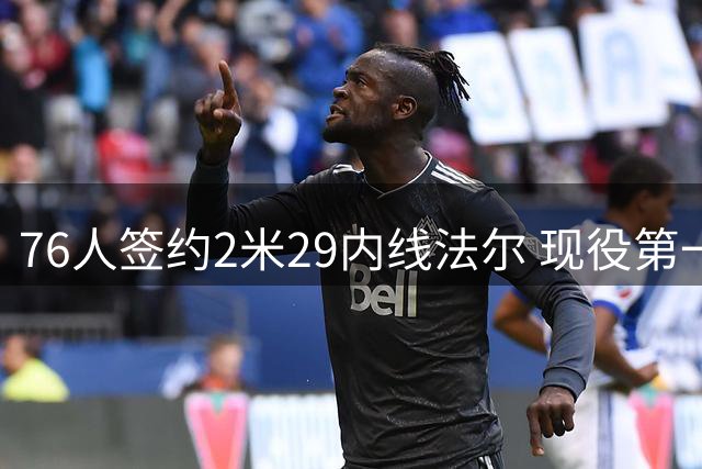 76人签约2米29内线法尔 现役第一高人引发热议